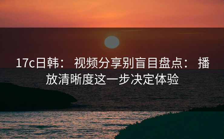 17c日韩： 视频分享别盲目盘点： 播放清晰度这一步决定体验