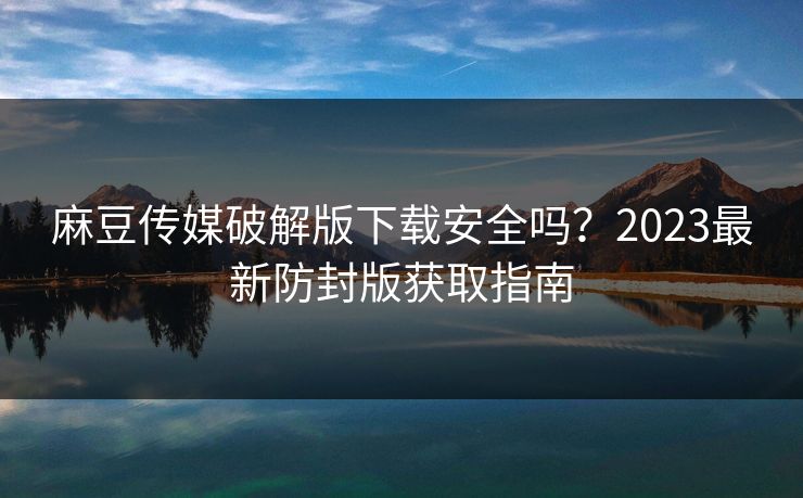 麻豆传媒破解版下载安全吗？2023最新防封版获取指南