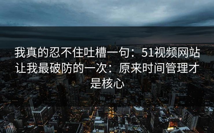 我真的忍不住吐槽一句：51视频网站让我最破防的一次：原来时间管理才是核心