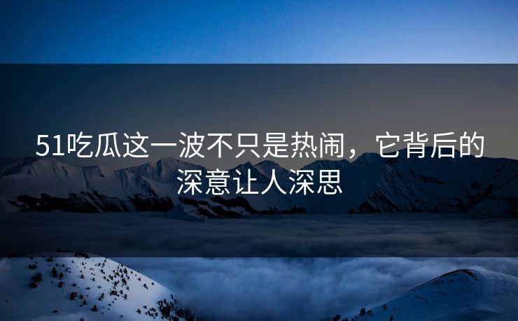51吃瓜这一波不只是热闹，它背后的深意让人深思