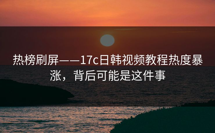 热榜刷屏——17c日韩视频教程热度暴涨，背后可能是这件事
