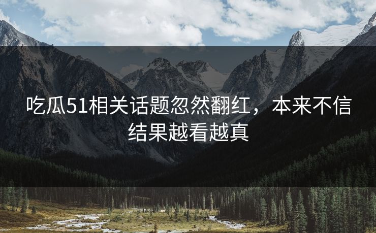 吃瓜51相关话题忽然翻红，本来不信结果越看越真