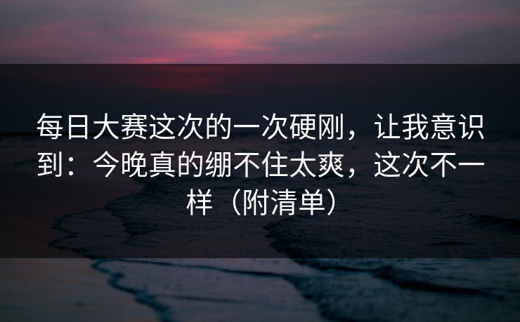 每日大赛这次的一次硬刚，让我意识到：今晚真的绷不住太爽，这次不一样（附清单）