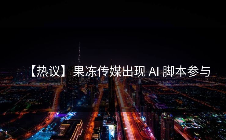 【热议】果冻传媒出现 AI 脚本参与