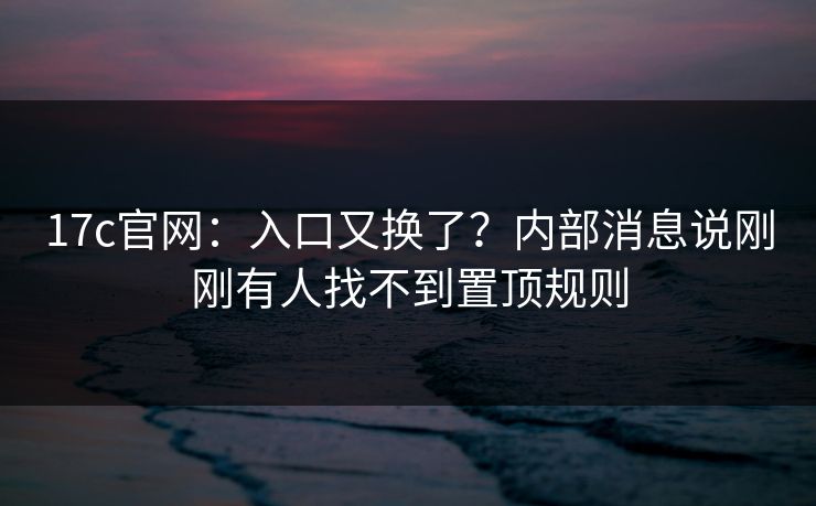 17c官网：入口又换了？内部消息说刚刚有人找不到置顶规则