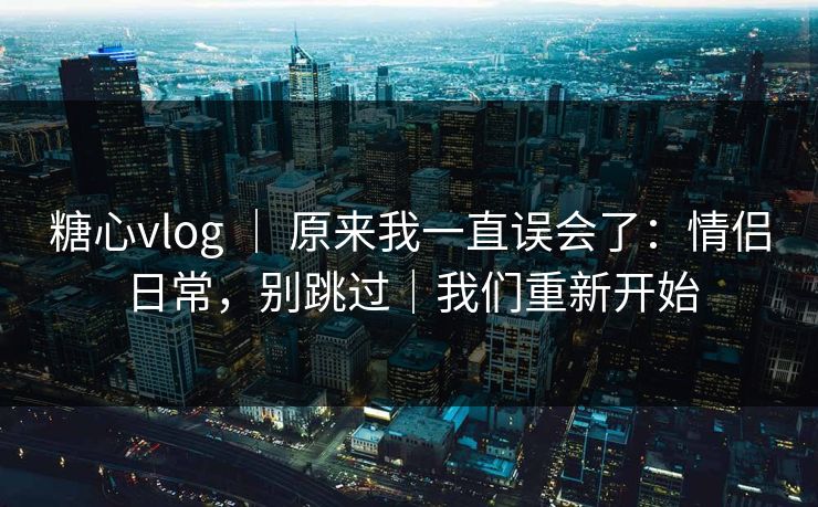 糖心vlog ｜ 原来我一直误会了：情侣日常，别跳过｜我们重新开始