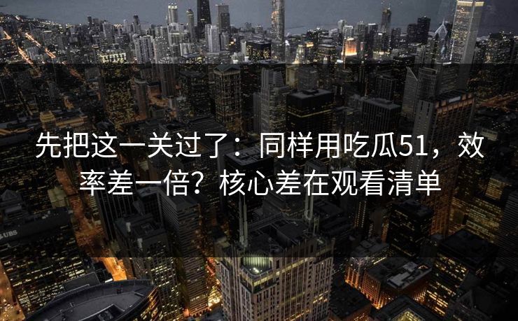 先把这一关过了：同样用吃瓜51，效率差一倍？核心差在观看清单