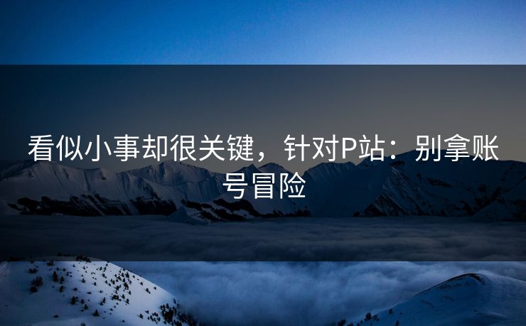 看似小事却很关键，针对P站：别拿账号冒险