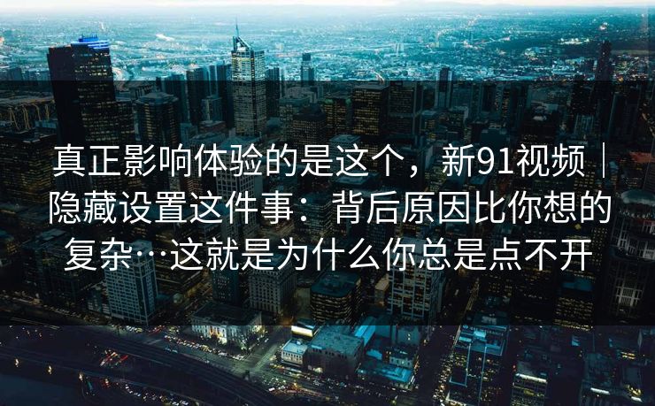 真正影响体验的是这个，新91视频｜隐藏设置这件事：背后原因比你想的复杂…这就是为什么你总是点不开