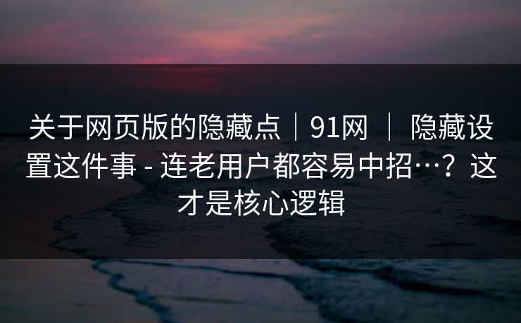 关于网页版的隐藏点｜91网 ｜ 隐藏设置这件事 - 连老用户都容易中招…？这才是核心逻辑