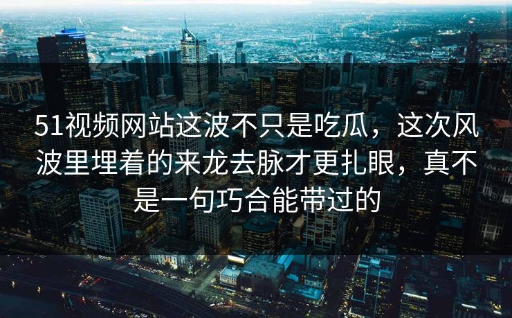 51视频网站这波不只是吃瓜，这次风波里埋着的来龙去脉才更扎眼，真不是一句巧合能带过的