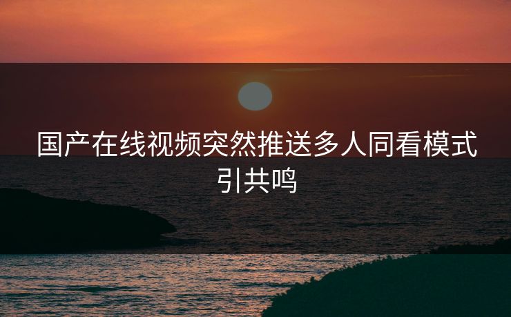 国产在线视频突然推送多人同看模式引共鸣
