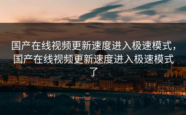 国产在线视频更新速度进入极速模式，国产在线视频更新速度进入极速模式了