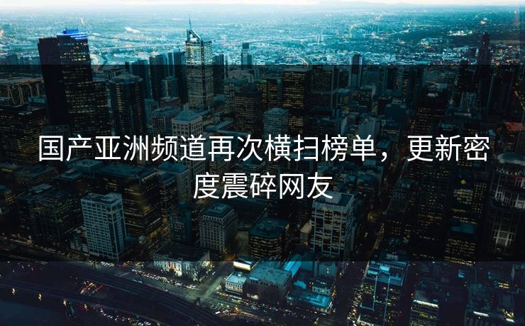 国产亚洲频道再次横扫榜单，更新密度震碎网友