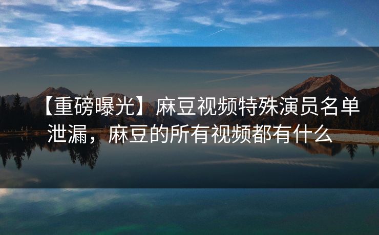 【重磅曝光】麻豆视频特殊演员名单泄漏，麻豆的所有视频都有什么