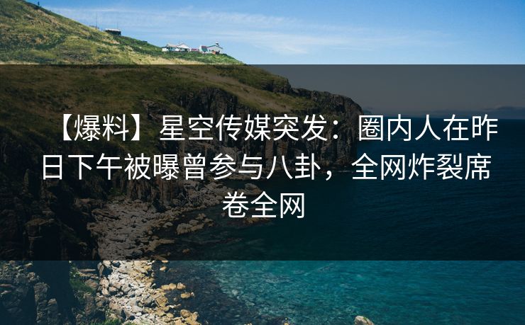 【爆料】星空传媒突发：圈内人在昨日下午被曝曾参与八卦，全网炸裂席卷全网