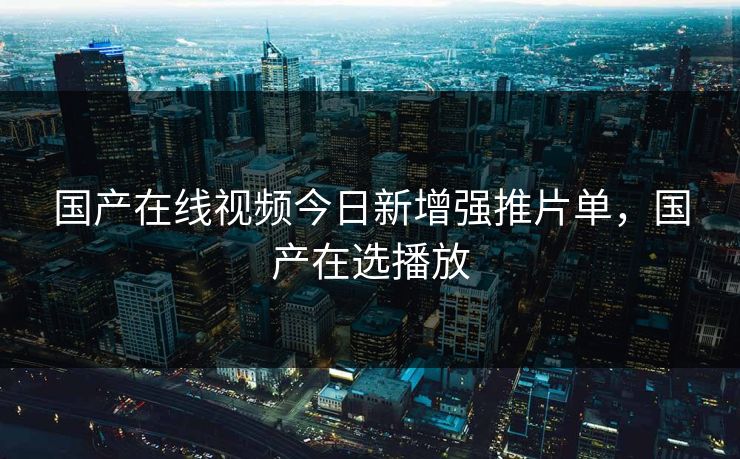 国产在线视频今日新增强推片单，国产在选播放
