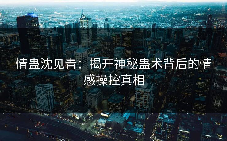 情蛊沈见青：揭开神秘蛊术背后的情感操控真相