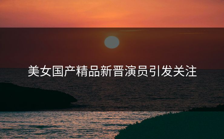 美女国产精品新晋演员引发关注
