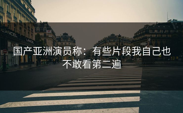 国产亚洲演员称：有些片段我自己也不敢看第二遍