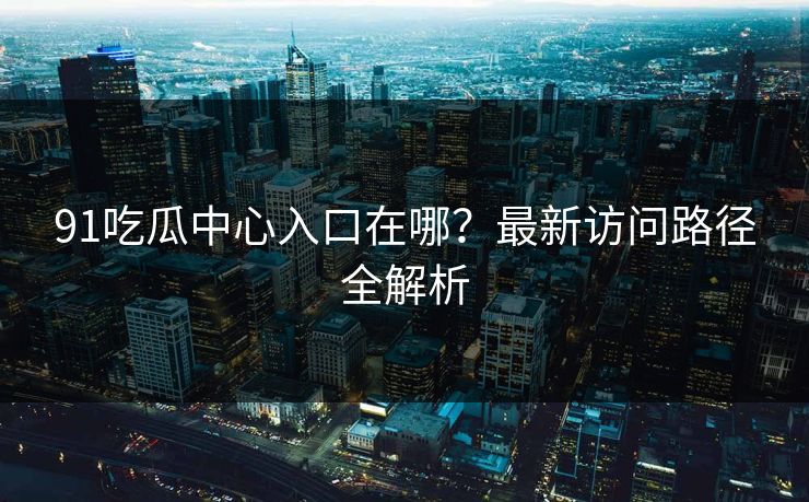 91吃瓜中心入口在哪？最新访问路径全解析