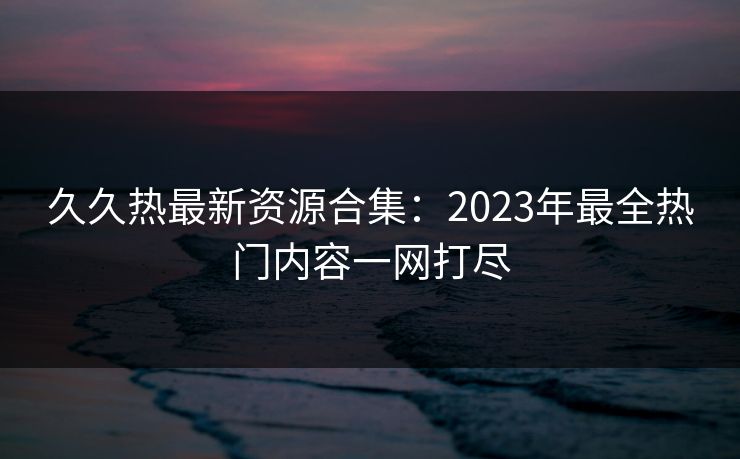 久久热最新资源合集:2023年最全热门内容一网打尽 久久热最新资源合集:2023年最全热门内容一网打尽