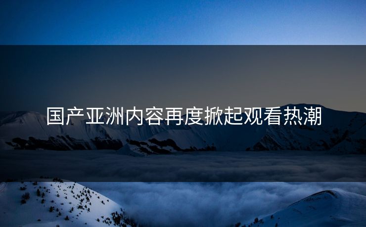 国产亚洲内容再度掀起观看热潮