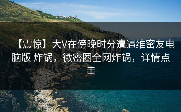 【震惊】大V在傍晚时分遭遇维密友电脑版 炸锅，微密圈全网炸锅，详情点击