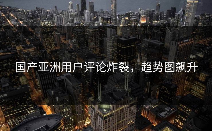 国产亚洲用户评论炸裂，趋势图飙升