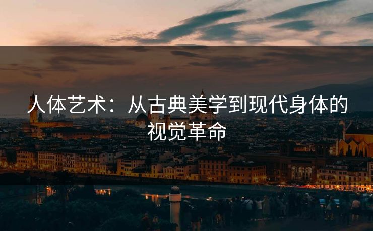 人体艺术：从古典美学到现代身体的视觉革命