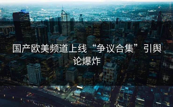 国产欧美频道上线“争议合集”引舆论爆炸