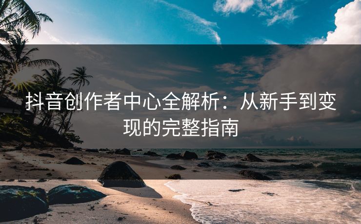 抖音创作者中心全解析：从新手到变现的完整指南