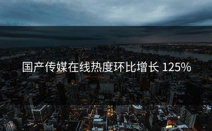 国产传媒在线热度环比增长 125%