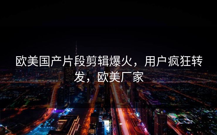欧美国产片段剪辑爆火，用户疯狂转发，欧美厂家