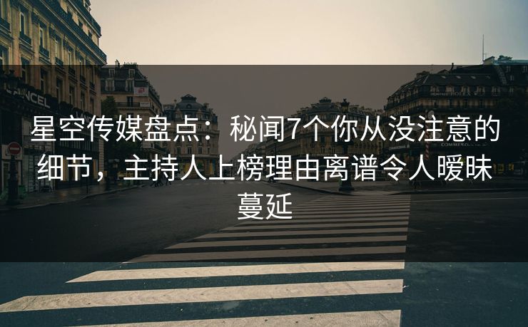 星空传媒盘点：秘闻7个你从没注意的细节，主持人上榜理由离谱令人暧昧蔓延