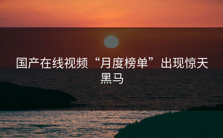国产在线视频“月度榜单”出现惊天黑马