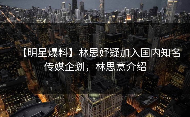 【明星爆料】林思妤疑加入国内知名传媒企划，林思意介绍